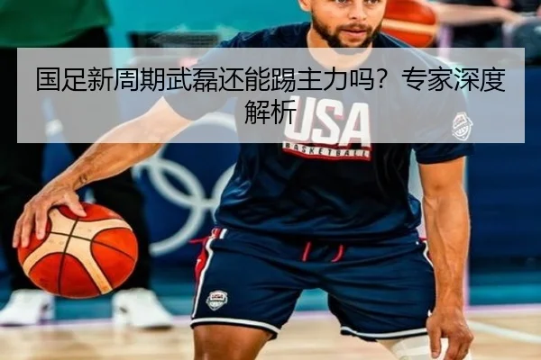 国足新周期武磊还能踢主力吗？专家深度解析